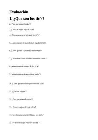 Evaluación
1. ¿Que son los tic's?
2.¿Para que sirven los tic's?
3.¿Conoces algun tipo de tic's?
4.¿Diga una caracteristica de los tic's?

5.¿Menciona un tic que utilizas regularmente?

6.¿Crees que los tic's te facilitan la vida?

7.¿Consideras como una herramienta a los tic's?

8.¿Menciona una ventaja de las tic's?

9.¿Menciona una desventaja de las tic's?

10.¿Crees que soon indispensables las tic's?

11.¿Que son las ntic's?

12.¿Para que sirven los ntic's?

13.¿Conoces algun tipo de ntic's?

14.¿Escriba una caracteristica de los ntic's?

15.¿Menciona algun ntic que utilizas?

 