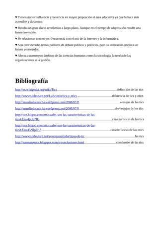 ♥ Tienen mayor influencia y beneficia en mayor proporción el área educativa ya que la hace más
accesible y dinámico.
♥ Resulta un gran alivio económico a largo plazo. Aunque en el tiempo de adquisición resulte una
fuerte inverción.
♥ Se relacionan con mayor frecucencia con el uso de la Internet y la informativa.
♥ Son concideradas temas publicos de debate publico y políticos, pues su utilización implica un
futuro prometedor.
♥ Afecta a numerosos ámbitos de las ciencias humanas como la sociología, la teoría de las
organizaciones o la gestión.

Bibliografía
http://es.wikipedia.org/wiki/Tics...........................................................................definición de las tics
http://www.slideshare.net/LuBrizzio/tics-y-ntics............................................diferencia de tics y ntics
http://ermelindaconcha.wordpress.com/2008/07/0...................................................ventajas de las tics
http://ermelindaconcha.wordpress.com/2008/07/0.............................................desventajas de los tics
http://tics.bligoo.com.mx/cuales-son-las-caracteristicas-de-lastics#.Uua4ptJp7IU...........................................................................................características de las tics
http://tics.bligoo.com.mx/cuales-son-las-caracteristicas-de-lastics#.Uua45NJp7IU.......................................................................................características de las ntics
http://www.slideshare.net/yeseniamolinba/tipos-de-tic...............................................................las tics
http://sanmateotics.blogspot.com/p/conclusiones.html........................................conclusión de las tics

 