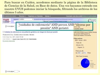 Para buscar en Cuiden, accedemos mediante la página de la Biblioteca
de Ciencias de la Salud, en Base de datos. Una vez hayamos entrado con
nuestro UVUS podemos iniciar la búsqueda, filtrando los archivos de los
últimos 5 años.
"cuidados de enfermería" AND preven AND "úlceras por
presión" AND geriatri
 