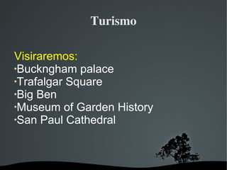   
Turismo
Visiraremos:
Buckngham palace
Trafalgar Square
Big Ben
Museum of Garden History
San Paul Cathedral
 