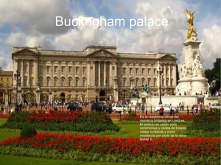   
Buckngham palace
Es la residencia oficial del
monarca británico en Londres.
El palacio es usado para
ceremonias y visitas de Estado,
visitas turísticas y como
residencia por parte de la reina
Isabel II,
 