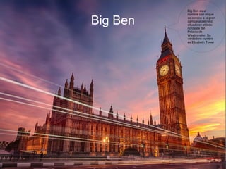   
Big BenBig Ben
Big Ben es el
nombre con el que
se conoce a la gran
campana del reloj
situado en el lado
noroeste del
Palacio de
Westminster. Su
verdadero nombre
es Elizabeth Tower
 