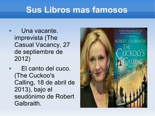 Sus Libros mas famosos
 Una vacante.
imprevista (The
Casual Vacancy, 27
de septiembre de
2012)
 El canto del cuco.
(The Cuckoo's
Calling, 18 de abril de
2013), bajo el
seudónimo de Robert
Galbraith.
 