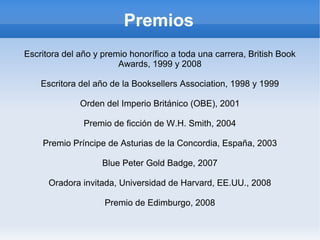 Premios
Escritora del año y premio honorífico a toda una carrera, British Book
Awards, 1999 y 2008
Escritora del año de la Booksellers Association, 1998 y 1999
Orden del Imperio Británico (OBE), 2001
Premio de ficción de W.H. Smith, 2004
Premio Príncipe de Asturias de la Concordia, España, 2003
Blue Peter Gold Badge, 2007
Oradora invitada, Universidad de Harvard, EE.UU., 2008
Premio de Edimburgo, 2008
 