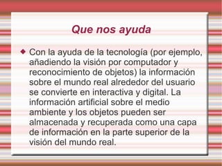 Que nos ayuda
 Con la ayuda de la tecnología (por ejemplo,
añadiendo la visión por computador y
reconocimiento de objetos) la información
sobre el mundo real alrededor del usuario
se convierte en interactiva y digital. La
información artificial sobre el medio
ambiente y los objetos pueden ser
almacenada y recuperada como una capa
de información en la parte superior de la
visión del mundo real.
 