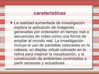carateristicas
 La realidad aumentada de investigación
explora la aplicación de imágenes
generadas por ordenador en tiempo real a
secuencias de vídeo como una forma de
ampliar el mundo real. La investigación
incluye el uso de pantallas colocadas en la
cabeza, un display virtual colocado en la
retina para mejorar la visualización, y la
construcción de ambientes controlados a
partir sensores y actuadores.
 