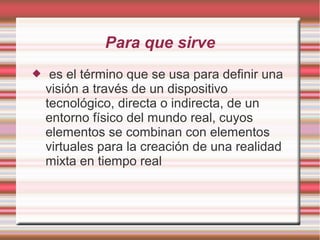 Para que sirve
 es el término que se usa para definir una
visión a través de un dispositivo
tecnológico, directa o indirecta, de un
entorno físico del mundo real, cuyos
elementos se combinan con elementos
virtuales para la creación de una realidad
mixta en tiempo real
 