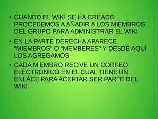 ● CUANDO EL WIKI SE HA CREADO
PROCEDEMOS A AÑADIR A LOS MIEMBROS
DEL GRUPO PARA ADMINISTRAR EL WIKI
● EN LA PARTE DERECHA APARECE
“MIEMBROS” O “MEMBERES” Y DESDE AQUÍ
LOS AGREGAMOS
● CADA MIEMBRO RECIVE UN CORREO
ELECTRÓNICO EN EL CUAL TIENE UN
ENLACE PARA ACEPTAR SER PARTE DEL
WIKI
 