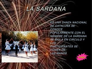 LA SARDANALA SARDANA
ES UNA DANZA NACIONALES UNA DANZA NACIONAL
DE CATALUÑA SEDE CATALUÑA SE
CONOCECONOCE
POPULARMENTE CON ELPOPULARMENTE CON EL
NOMDRE DE LA SARDANANOMDRE DE LA SARDANA
SE BAILA EN CIRCULO YSE BAILA EN CIRCULO Y
LOSLOS
PARTICIPANTES SEPARTICIPANTES SE
COGEN DECOGEN DE
LAS MANOSLAS MANOS
indexindex
 
