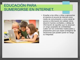 EDUCACIÓN PARA
SUMERGIRSE EN INTERNET.
● Enseñar a los niños y niñas a aprovechar
al máximo el recurso de Internet como
medio de comunicación y como canal de
acceso a información de calidad; cómo
discernir fuentes confiables y válidas de
información de aquellas que no alcanzan
un rango aceptable de confiabilidad;
cuáles son los contenidos inadecuados y
prepararlos para que sepan protegerse de
situaciones que pueden poner en riesgo
su integridad.
 