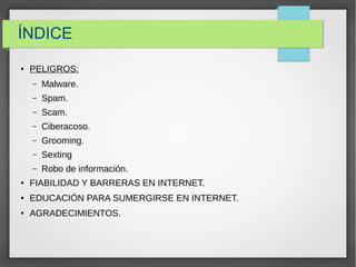 ÍNDICE
● PELIGROS:
– Malware.
– Spam.
– Scam.
– Ciberacoso.
– Grooming.
– Sexting
– Robo de información.
● FIABILIDAD Y BARRERAS EN INTERNET.
● EDUCACIÓN PARA SUMERGIRSE EN INTERNET.
● AGRADECIMIENTOS.
 