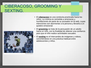 CIBERACOSO, GROOMING Y
SEXTING.
● El ciberacoso es una conducta practicada hacia los
niños. La víctima es sometida a amenazas y
humillaciones de parte de su acosador en la web, cuyas
intenciones son atormentar a la persona y llevarla a un
quiebre emocional.
● El grooming se trata de la persuasión de un adulto
hacia un niño, con la finalidad de obtener una confianza
para que el niño realice actividades sexuales.
● El sexting es el intercambio de imágenes y videos,
convirtiéndose en una práctica habitual entre
adolescentes y niños.
 