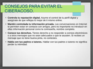 CONSEJOS PARA EVITAR EL
CIBERACOSO.
● Controla tu reputación digital. Asume el control de tu perfil digital y
asegúrate de que reflejas lo mejor de ti mismo online.
● Mantén controlada tu información privada. Las conversaciones en Internet
te permiten estar en contacto con amigos, pero es importante no introducir en
ellas información personal como la contraseña, nombre completo.
● Conoce tus derechos. Tienes derecho a no responder a correos electrónicos
o a otros mensajes que no sean adecuados o que te asusten. Si recibes un
mensaje que no tiene buena pinta, no contestes.
● Habla con tus padres o tutores. Hablar con tus padres o tutores no significa
perder tu intimidad.
 