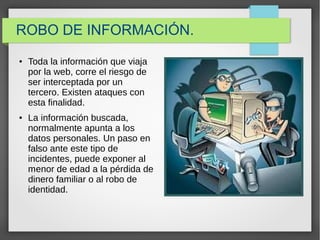 ROBO DE INFORMACIÓN.
● Toda la información que viaja
por la web, corre el riesgo de
ser interceptada por un
tercero. Existen ataques con
esta finalidad.
● La información buscada,
normalmente apunta a los
datos personales. Un paso en
falso ante este tipo de
incidentes, puede exponer al
menor de edad a la pérdida de
dinero familiar o al robo de
identidad.
 