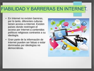 FIABILIDAD Y BARRERAS EN INTERNET.
● En Internet no existen barreras,
por lo tanto, diferentes culturas
tienen acceso a Internet. Existen
países donde restringen el
acceso por Internet a contenidos
políticos religiosos contrarios a su
ideología.
● Gran parte de la información de
Internet pueden ser falsas o estar
dominadas por ideologías no
democráticas.
 