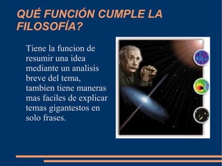 QUÉ FUNCIÓN CUMPLE LA
FILOSOFÍA?
Tiene la funcion de
resumir una idea
mediante un analisis
breve del tema,
tambien tiene maneras
mas faciles de explicar
temas gigantestos en
solo frases.
 