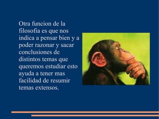 Otra funcion de la
filosofia es que nos
indica a pensar bien y a
poder razonar y sacar
conclusiones de
distintos temas que
queremos estudiar esto
ayuda a tener mas
facilidad de resumir
temas extensos.
 