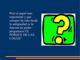 Pero el papel mas
importante y que
siempre ha sido desde
la antiguedad es la
funcion de poder
preguntarse EL
PORQUE DE LAS
COSAS?
 