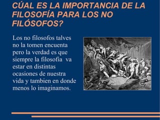 CÚAL ES LA IMPORTANCIA DE LA
FILOSOFÍA PARA LOS NO
FILÓSOFOS?
Los no filosofos talves
no la tomen encuenta
pero la verdad es que
siempre la filosofia va
estar en distintas
ocasiones de nuestra
vida y tambien en donde
menos lo imaginamos.
 