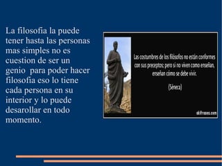 La filosofia la puede
tener hasta las personas
mas simples no es
cuestion de ser un
genio para poder hacer
filosofia eso lo tiene
cada persona en su
interior y lo puede
desarollar en todo
momento.
 