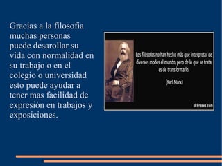 Gracias a la filosofia
muchas personas
puede desarollar su
vida con normalidad en
su trabajo o en el
colegio o universidad
esto puede ayudar a
tener mas facilidad de
expresión en trabajos y
exposiciones.
 