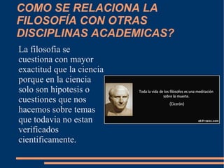 COMO SE RELACIONA LA
FILOSOFÍA CON OTRAS
DISCIPLINAS ACADEMICAS?
La filosofia se
cuestiona con mayor
exactitud que la ciencia
porque en la ciencia
solo son hipotesis o
cuestiones que nos
hacemos sobre temas
que todavia no estan
verificados
cientificamente.
 