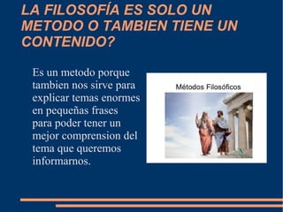 LA FILOSOFÍA ES SOLO UN
METODO O TAMBIEN TIENE UN
CONTENIDO?
Es un metodo porque
tambien nos sirve para
explicar temas enormes
en pequeñas frases
para poder tener un
mejor comprension del
tema que queremos
informarnos.
 