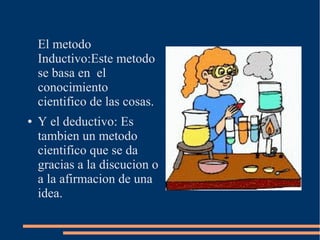 El metodo
Inductivo:Este metodo
se basa en el
conocimiento
cientifico de las cosas.
● Y el deductivo: Es
tambien un metodo
cientifico que se da
gracias a la discucion o
a la afirmacion de una
idea.
 