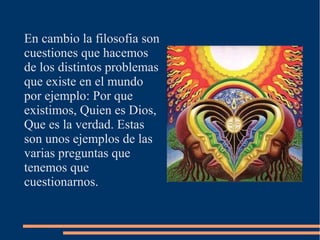 En cambio la filosofia son
cuestiones que hacemos
de los distintos problemas
que existe en el mundo
por ejemplo: Por que
existimos, Quien es Dios,
Que es la verdad. Estas
son unos ejemplos de las
varias preguntas que
tenemos que
cuestionarnos.
 