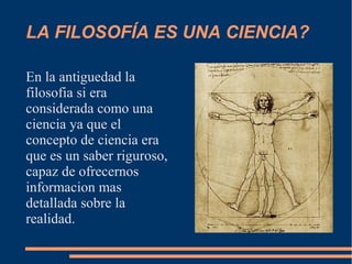 LA FILOSOFÍA ES UNA CIENCIA?
En la antiguedad la
filosofia si era
considerada como una
ciencia ya que el
concepto de ciencia era
que es un saber riguroso,
capaz de ofrecernos
informacion mas
detallada sobre la
realidad.
 