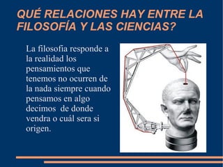 QUÉ RELACIONES HAY ENTRE LA
FILOSOFÍA Y LAS CIENCIAS?
La filosofia responde a
la realidad los
pensamientos que
tenemos no ocurren de
la nada siempre cuando
pensamos en algo
decimos de donde
vendra o cuál sera si
origen.
 