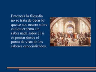 Entonces la filosofía
no se trata de decir lo
que se nos ocurre sobre
cualquier tema sin
saber nada sobre él si
es pensar desde el
punto de vista de los
saberes especializados.
 