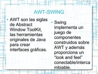 AWT-SWING 
● AWT son las siglas 
de Abstract 
Window ToolKit, 
las herramientas 
originales de Java 
para crear 
interfaces gráficas. 
● Swing 
implementa un 
juego de 
componentes 
construidos sobre 
AWT y además 
proporciona un 
“look and feel” 
conectable/interca 
mbiable. 
 