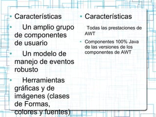 ● Características 
● Un amplio grupo 
de componentes 
de usuario 
● Un modelo de 
manejo de eventos 
robusto 
● Herramientas 
gráficas y de 
imágenes (clases 
de Formas, 
colores y fuentes) 
● Características 
Todas las prestaciones de 
AWT 
● Componentes 100% Java 
de las versiones de los 
componentes de AWT 
 