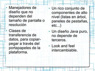 ● Manejadores de 
diseño que no 
dependen del 
tamaño de pantalla o 
resolución 
● Clases de 
transferencia de 
datos, para copiar-pegar 
a través del 
portapapeles de la 
plataforma. 
● Un rico conjunto de 
componentes de alto 
nivel (listas en árbol, 
paneles de pestañas, 
etc...) 
● Un diseño Java puro, 
no depende de 
terceros. 
● Look and feel 
intercambiable. 
 