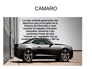 CAMARO
●
La más reciente generación delLa más reciente generación del
deportivo que ya es parte de ladeportivo que ya es parte de la
historia de Chevrolet a nivelhistoria de Chevrolet a nivel
mundial ha llegado a Ecuador.mundial ha llegado a Ecuador.
Imposible resistirse a lasImposible resistirse a las
excitantes líneas de esteexcitantes líneas de este
“muscle car” equipado con un“muscle car” equipado con un
moderno V6 de 3.6 litros y 304 hpmoderno V6 de 3.6 litros y 304 hp
de potencia.de potencia.
 