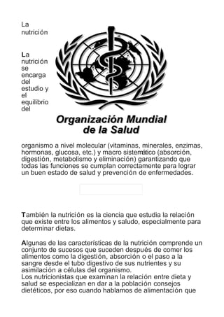 La 
nutrición 
La 
nutrición 
se 
encarga 
del 
estudio y 
el 
equilibrio 
del 
organismo a nivel molecular (vitaminas, minerales, enzimas, 
hormonas, glucosa, etc.) y macro sistemático (absorción, 
digestión, metabolismo y eliminación) garantizando que 
todas las funciones se cumplan correctamente para lograr 
un buen estado de salud y prevención de enfermedades. 
También la nutrición es la ciencia que estudia la relación 
que existe entre los alimentos y saludo, especialmente para 
determinar dietas. 
Algunas de las características de la nutrición comprende un 
conjunto de sucesos que suceden después de comer los 
alimentos como la digestión, absorción o el paso a la 
sangre desde el tubo digestivo de sus nutrientes y su 
asimilación a células del organismo. 
Los nutricionistas que examinan la relación entre dieta y 
salud se especializan en dar a la población consejos 
dietéticos, por eso cuando hablamos de alimentación que 
 