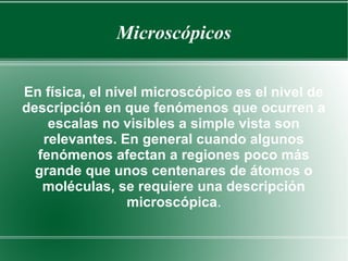 Microscópicos 
En física, el nivel microscópico es el nivel de 
descripción en que fenómenos que ocurren a 
escalas no visibles a simple vista son 
relevantes. En general cuando algunos 
fenómenos afectan a regiones poco más 
grande que unos centenares de átomos o 
moléculas, se requiere una descripción 
microscópica. 
 