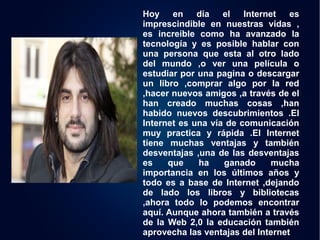 Hoy en día el Internet es 
imprescindible en nuestras vidas , 
es increíble como ha avanzado la 
tecnología y es posible hablar con 
una persona que esta al otro lado 
del mundo ,o ver una película o 
estudiar por una pagina o descargar 
un libro ,comprar algo por la red 
,hacer nuevos amigos ,a través de el 
han creado muchas cosas ,han 
habido nuevos descubrimientos .El 
Internet es una vía de comunicación 
muy practica y rápida .El Internet 
tiene muchas ventajas y también 
desventajas ,una de las desventajas 
es que ha ganado mucha 
importancia en los últimos años y 
todo es a base de Internet ,dejando 
de lado los libros y bibliotecas 
,ahora todo lo podemos encontrar 
aquí. Aunque ahora también a través 
de la Web 2,0 la educación también 
aprovecha las ventajas del Internet 
 