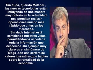 Sin duda, querido Melendi , 
las nuevas tecnologías están 
influyendo de una manera 
muy notoria en la actualidad, 
nos permiten realizar 
operaciones mucho más 
rápido que antes en los 
mercados. 
Sin duda Internet está 
cambiando nuestras vidas 
permitiéndonos acceder a 
toda la información que 
deseemos .Un ejemplo muy 
claro es el sinnúmero de 
blogs ,con una cartera de 
valores bursátiles,que hablan 
sobre la rentalidad de la 
economía . 
 
