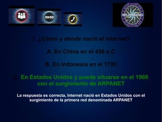 1. ¿Cómo y dónde nació el internet? 
A. En China en el 456 a.C 
B. En Indonesia en el 1700 
C. En Estados Unidos y puede situarse en el 1969 
con el surgimiento de ARPANET 
La respuesta es correcta, Internet nació en Estados Unidos con el 
surgimiento de la primera red denominada ARPANET 
 