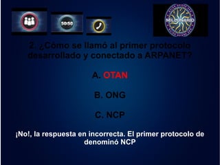 2. ¿Cómo se llamó al primer protocolo 
desarrollado y conectado a ARPANET? 
A. OTAN 
B. ONG 
C. NCP 
¡No!, la respuesta en incorrecta. El primer protocolo de 
denominó NCP 
 