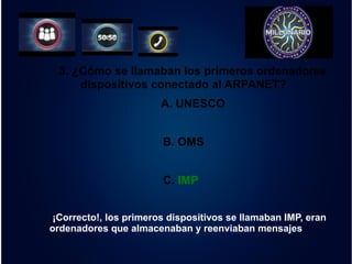 3. ¿Cómo se llamaban los primeros ordenadores 
dispositivos conectado al ARPANET? 
A. UNESCO 
B. OMS 
C. IMP 
¡Correcto!, los primeros dispositivos se llamaban IMP, eran 
ordenadores que almacenaban y reenviaban mensajes 
 