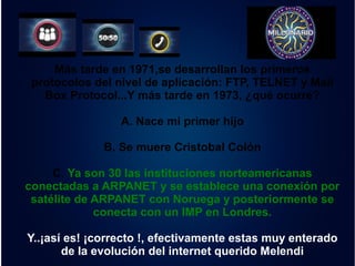 Más tarde en 1971,se desarrollan los primeros 
protocolos del nivel de aplicación: FTP, TELNET y Mail 
Box Protocol...Y más tarde en 1973, ¿qué ocurre? 
A. Nace mi primer hijo 
B. Se muere Cristobal Colón 
C. Ya son 30 las instituciones norteamericanas 
conectadas a ARPANET y se establece una conexión por 
satélite de ARPANET con Noruega y posteriormente se 
conecta con un IMP en Londres. 
Y..¡así es! ¡correcto !, efectivamente estas muy enterado 
de la evolución del internet querido Melendi 
 