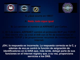 5. ¿Qué ocurre en 1983? 
A. Nada, todo sigue igual 
B. Le cambian el nombre al ARPANET por Carlos. 
C. El 1 de enero, ARPANET cambió el protocolo NCP por TCP/IP. 
Ese mismo año, se creó el IAB con el fin de estandarizar el 
protocolo TCP/IP y de proporcionar recursos de investigación a 
Internet. 
¡Oh!, la respuesta es incorrecta. La respuesta correcta es la C, y 
ademas de eso,se centró la función de asignación de 
identificadores en la IANA que, más tarde, delegó parte de sus 
funciones en el Internet registry que, a su vez, proporciona 
servicios a los DNS. 
 