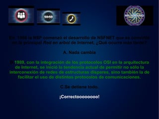 En 1986 la NSF comenzó el desarrollo de NSFNET que se convirtió 
en la principal Red en arbol de Internet, ¿Qué ocurre más tarde? 
A. Nada cambia 
B.1989, con la integración de los protocolos OSI en la arquitectura 
de Internet, se inició la tendencia actual de permitir no sólo la 
interconexión de redes de estructuras dispares, sino también la de 
facilitar el uso de distintos protocolos de comunicaciones. 
C.Se detiene todo. 
¡Correctoooooooo! 
 