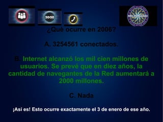 ¿Què ocurre en 2006? 
A. 3254561 conectados. 
B. Internet alcanzó los mil cien millones de 
usuarios. Se prevé que en diez años, la 
cantidad de navegantes de la Red aumentará a 
2000 millones. 
C. Nada 
¡Así es! Esto ocurre exactamente el 3 de enero de ese año. 
 