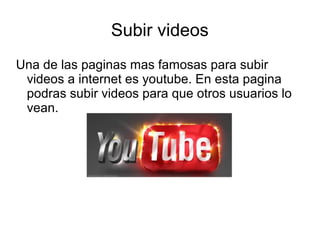 Subir videos 
Una de las paginas mas famosas para subir 
videos a internet es youtube. En esta pagina 
podras subir videos para que otros usuarios lo 
vean. 
 