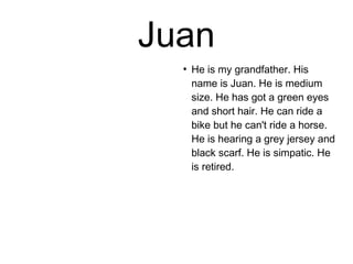 Juan 
● He is my grandfather. His 
name is Juan. He is medium 
size. He has got a green eyes 
and short hair. He can ride a 
bike but he can't ride a horse. 
He is hearing a grey jersey and 
black scarf. He is simpatic. He 
is retired. 
 