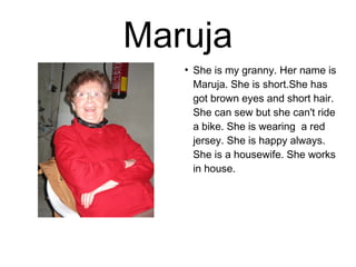 Maruja 
● She is my granny. Her name is 
Maruja. She is short.She has 
got brown eyes and short hair. 
She can sew but she can't ride 
a bike. She is wearing a red 
jersey. She is happy always. 
She is a housewife. She works 
in house. 
